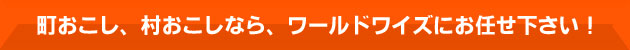 町おこし、村おこしなら、ワールドワイズにお任せ下さい！