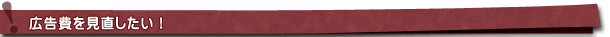 広告費を見直したい! 広告費を見直したい!
