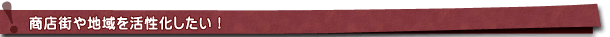 商店街や地域を活性化したい! 商店街や地域を活性化したい!